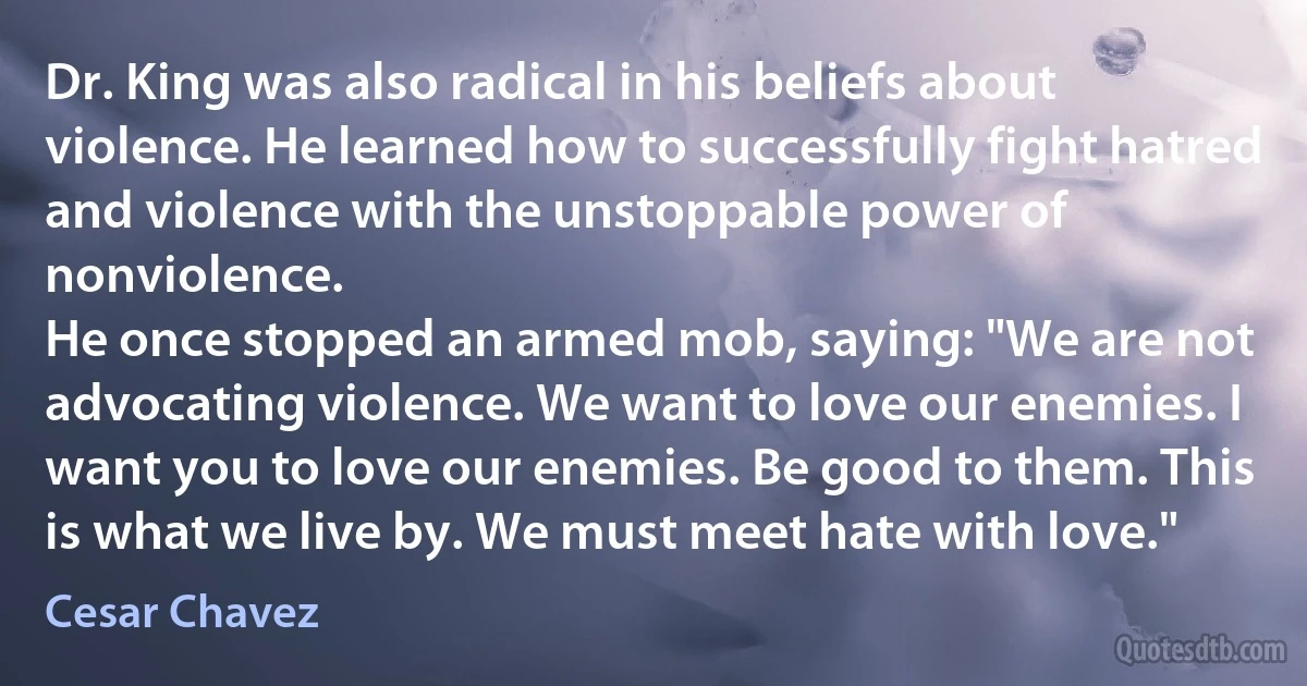 Dr. King was also radical in his beliefs about violence. He learned how to successfully fight hatred and violence with the unstoppable power of nonviolence.
He once stopped an armed mob, saying: "We are not advocating violence. We want to love our enemies. I want you to love our enemies. Be good to them. This is what we live by. We must meet hate with love." (Cesar Chavez)