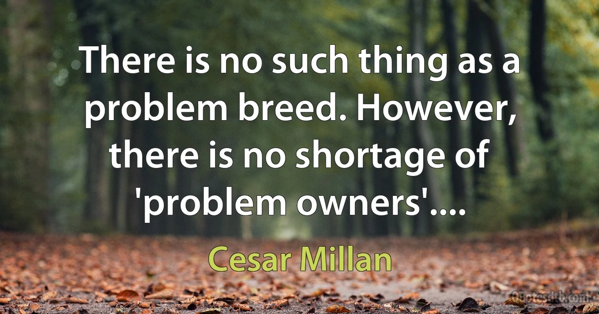 There is no such thing as a problem breed. However, there is no shortage of 'problem owners'.... (Cesar Millan)