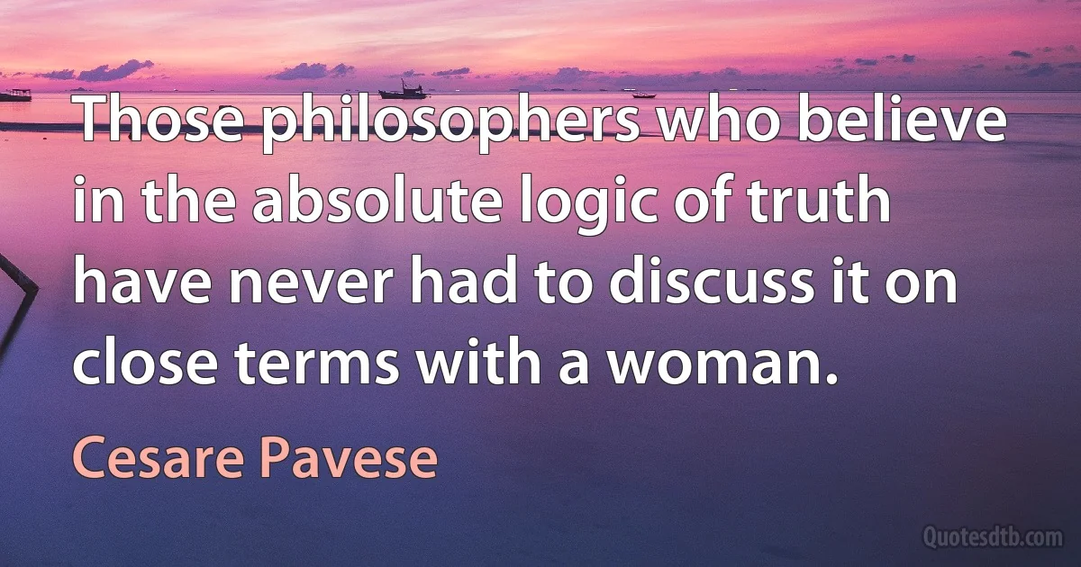 Those philosophers who believe in the absolute logic of truth have never had to discuss it on close terms with a woman. (Cesare Pavese)