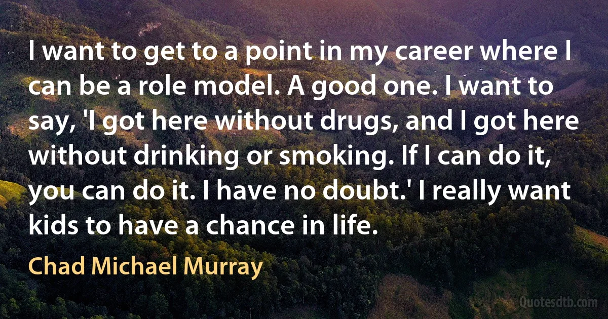 I want to get to a point in my career where I can be a role model. A good one. I want to say, 'I got here without drugs, and I got here without drinking or smoking. If I can do it, you can do it. I have no doubt.' I really want kids to have a chance in life. (Chad Michael Murray)