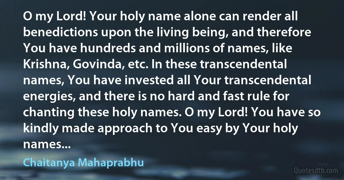 O my Lord! Your holy name alone can render all benedictions upon the living being, and therefore You have hundreds and millions of names, like Krishna, Govinda, etc. In these transcendental names, You have invested all Your transcendental energies, and there is no hard and fast rule for chanting these holy names. O my Lord! You have so kindly made approach to You easy by Your holy names... (Chaitanya Mahaprabhu)