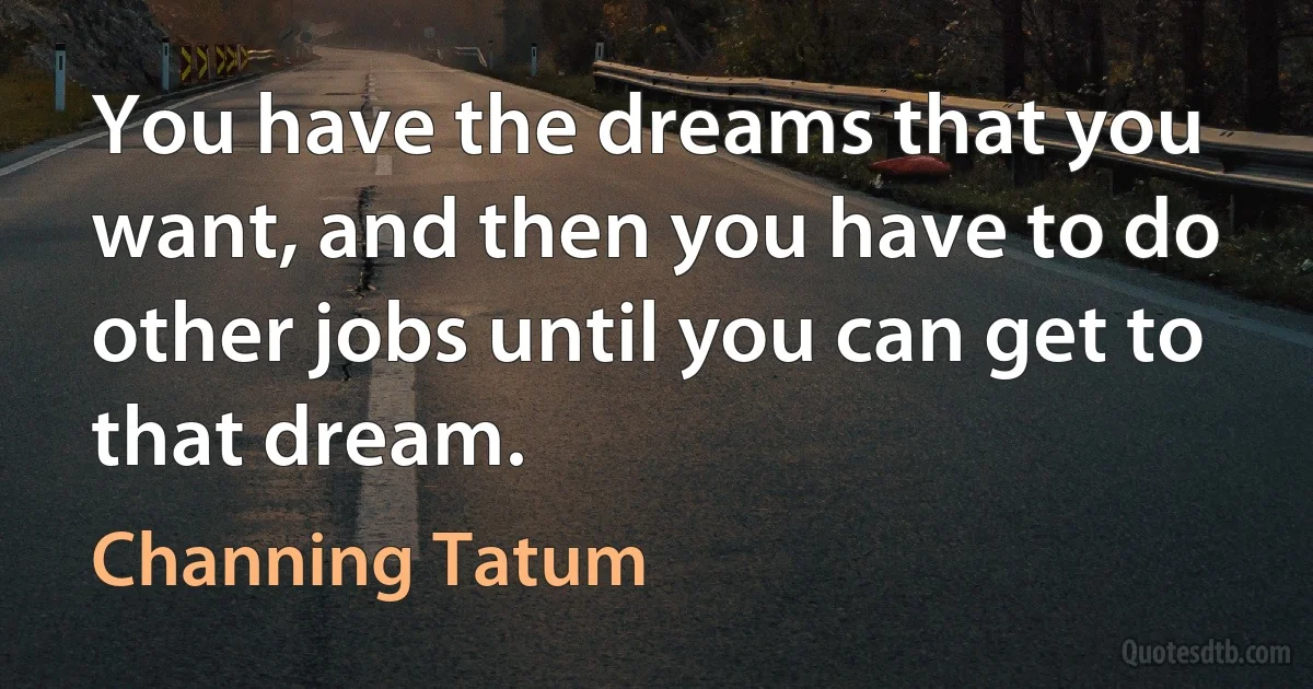 You have the dreams that you want, and then you have to do other jobs until you can get to that dream. (Channing Tatum)