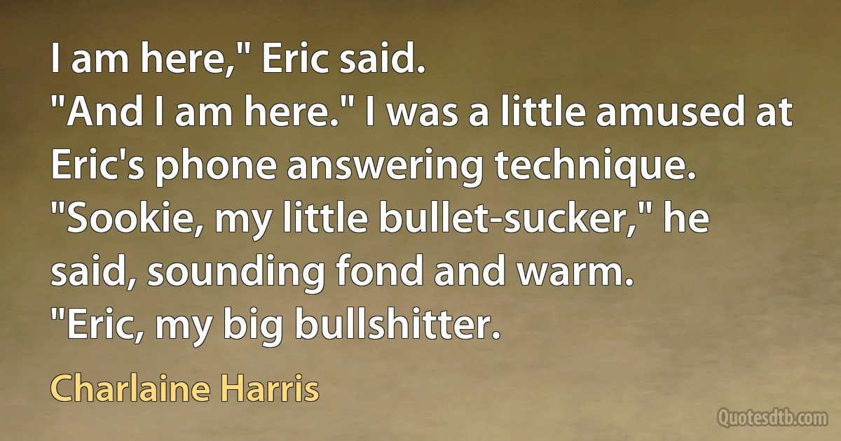 I am here," Eric said.
"And I am here." I was a little amused at Eric's phone answering technique.
"Sookie, my little bullet-sucker," he said, sounding fond and warm.
"Eric, my big bullshitter. (Charlaine Harris)