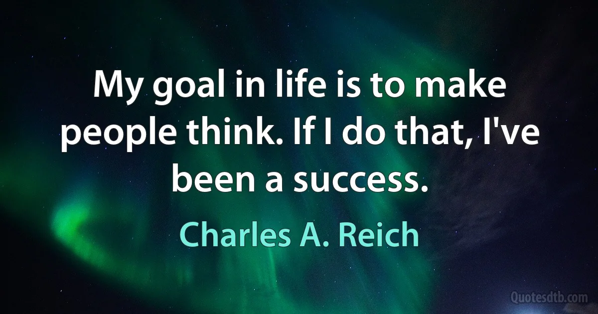 My goal in life is to make people think. If I do that, I've been a success. (Charles A. Reich)