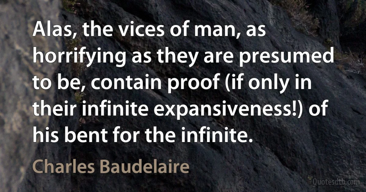 Alas, the vices of man, as horrifying as they are presumed to be, contain proof (if only in their infinite expansiveness!) of his bent for the infinite. (Charles Baudelaire)