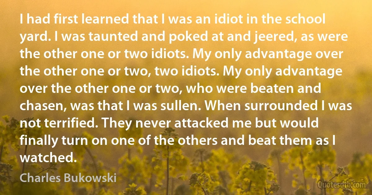 I had first learned that I was an idiot in the school yard. I was taunted and poked at and jeered, as were the other one or two idiots. My only advantage over the other one or two, two idiots. My only advantage over the other one or two, who were beaten and chasen, was that I was sullen. When surrounded I was not terrified. They never attacked me but would finally turn on one of the others and beat them as I watched. (Charles Bukowski)