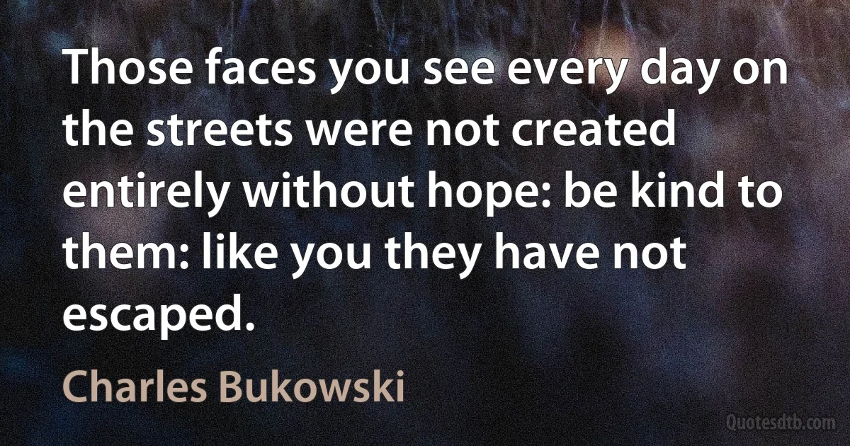 Those faces you see every day on the streets were not created entirely without hope: be kind to them: like you they have not escaped. (Charles Bukowski)