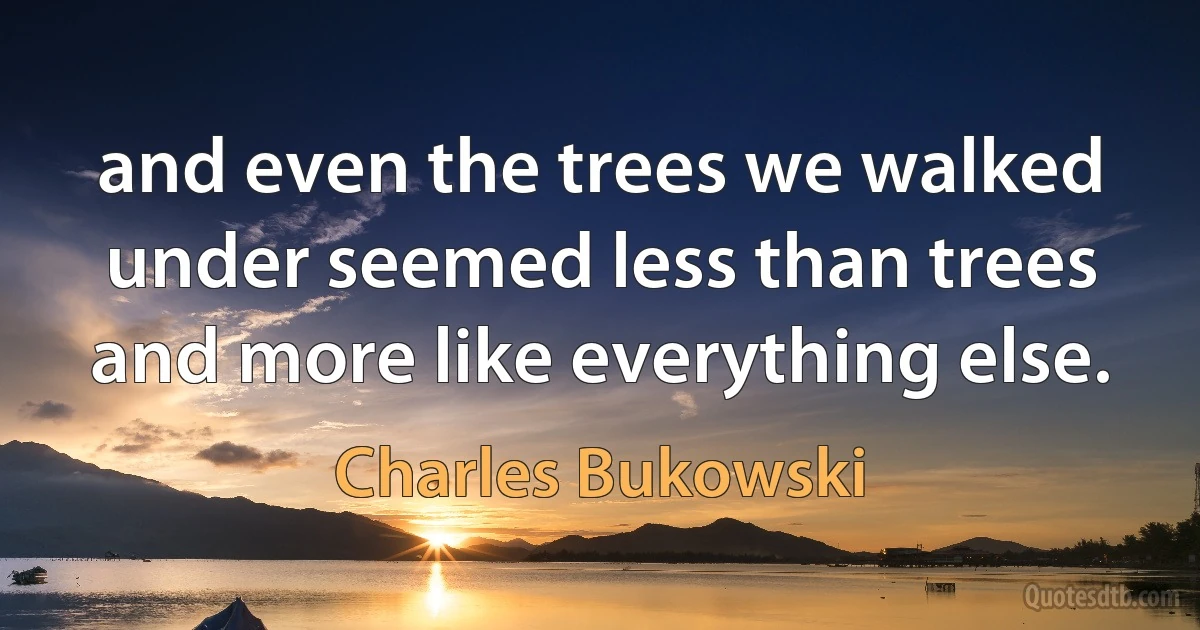 and even the trees we walked under seemed less than trees and more like everything else. (Charles Bukowski)