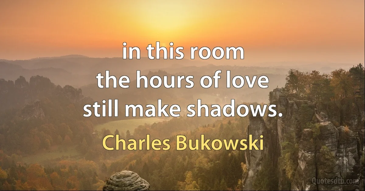 in this room
the hours of love
still make shadows. (Charles Bukowski)