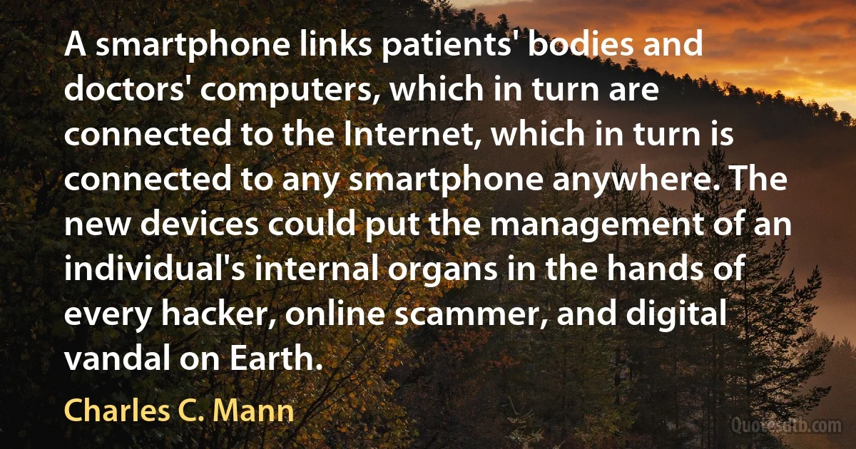 A smartphone links patients' bodies and doctors' computers, which in turn are connected to the Internet, which in turn is connected to any smartphone anywhere. The new devices could put the management of an individual's internal organs in the hands of every hacker, online scammer, and digital vandal on Earth. (Charles C. Mann)