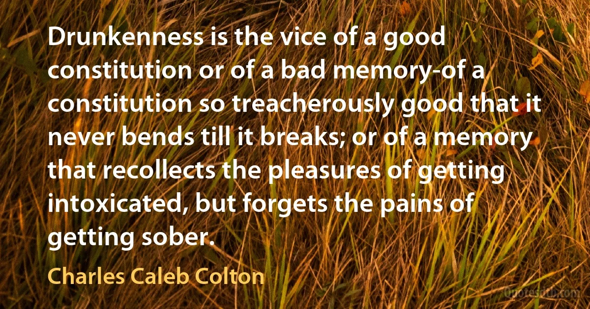 Drunkenness is the vice of a good constitution or of a bad memory-of a constitution so treacherously good that it never bends till it breaks; or of a memory that recollects the pleasures of getting intoxicated, but forgets the pains of getting sober. (Charles Caleb Colton)