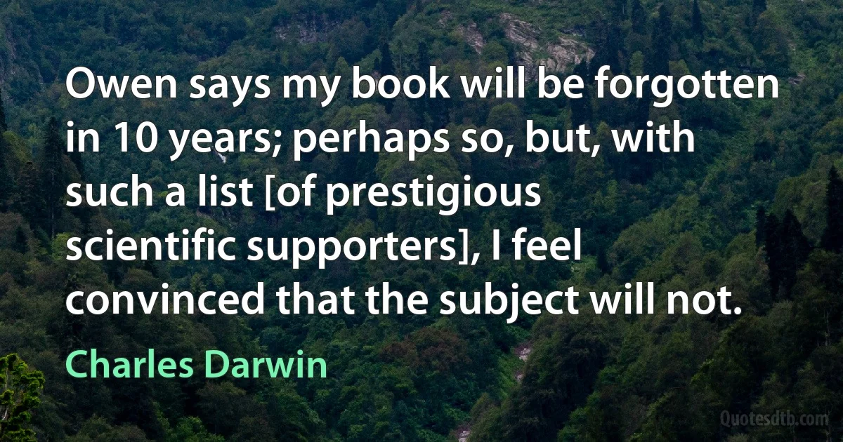 Owen says my book will be forgotten in 10 years; perhaps so, but, with such a list [of prestigious scientific supporters], I feel convinced that the subject will not. (Charles Darwin)