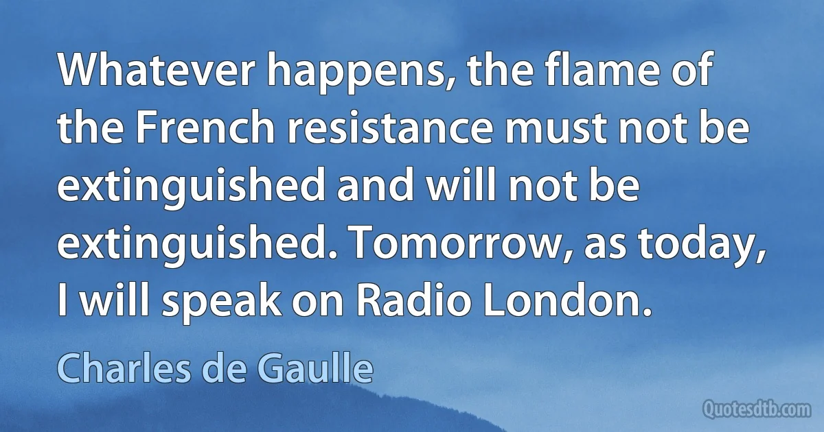 Whatever happens, the flame of the French resistance must not be extinguished and will not be extinguished. Tomorrow, as today, I will speak on Radio London. (Charles de Gaulle)