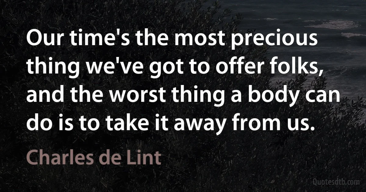 Our time's the most precious thing we've got to offer folks, and the worst thing a body can do is to take it away from us. (Charles de Lint)