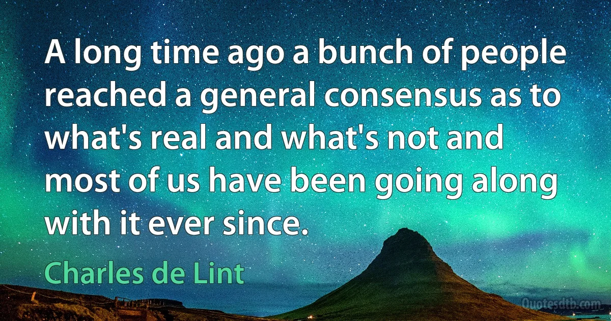 A long time ago a bunch of people reached a general consensus as to what's real and what's not and most of us have been going along with it ever since. (Charles de Lint)