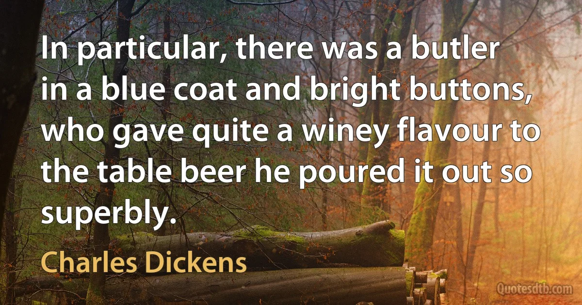 In particular, there was a butler in a blue coat and bright buttons, who gave quite a winey flavour to the table beer he poured it out so superbly. (Charles Dickens)