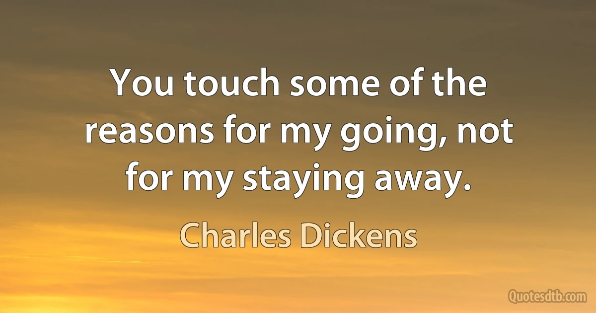 You touch some of the reasons for my going, not for my staying away. (Charles Dickens)