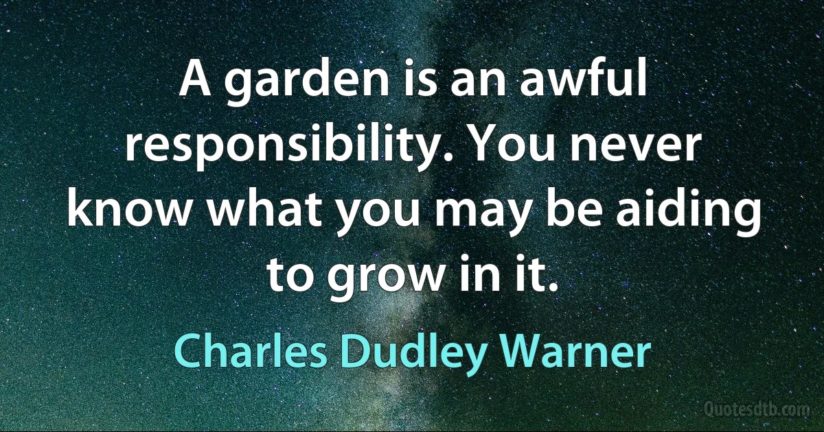 A garden is an awful responsibility. You never know what you may be aiding to grow in it. (Charles Dudley Warner)