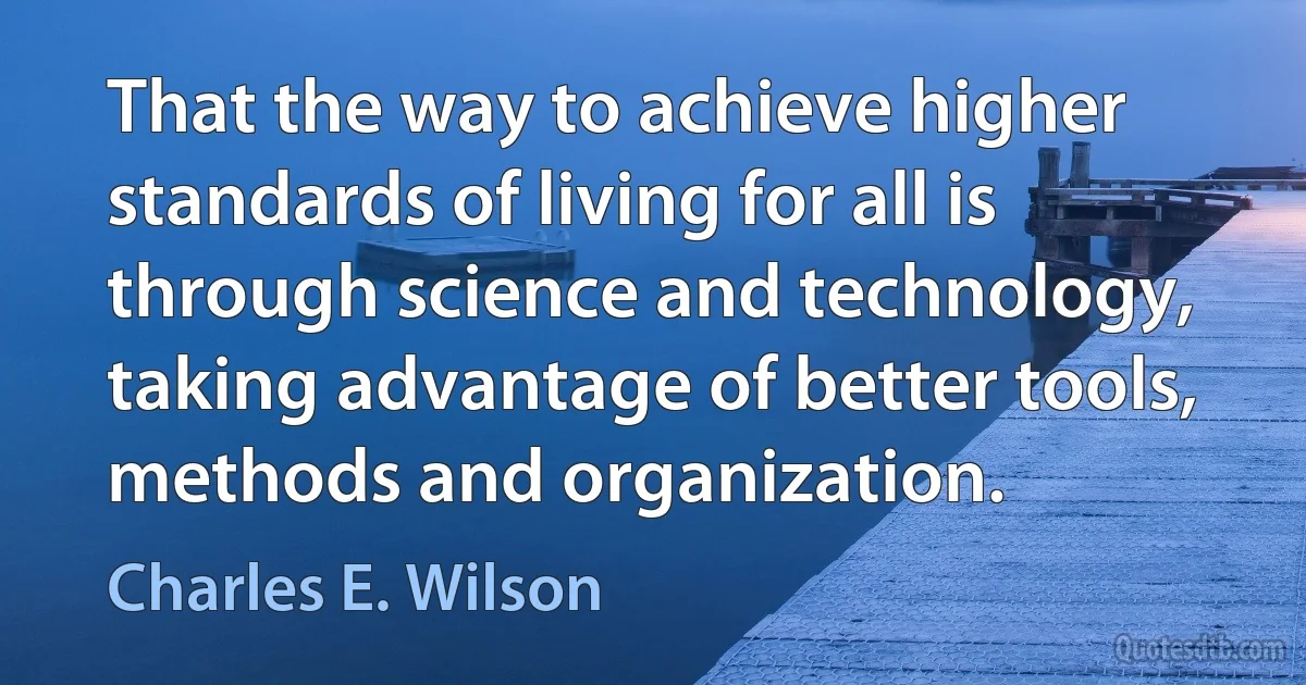 That the way to achieve higher standards of living for all is through science and technology, taking advantage of better tools, methods and organization. (Charles E. Wilson)