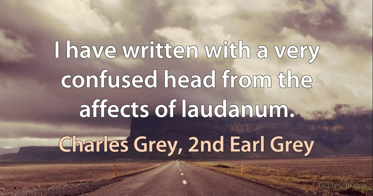 I have written with a very confused head from the affects of laudanum. (Charles Grey, 2nd Earl Grey)