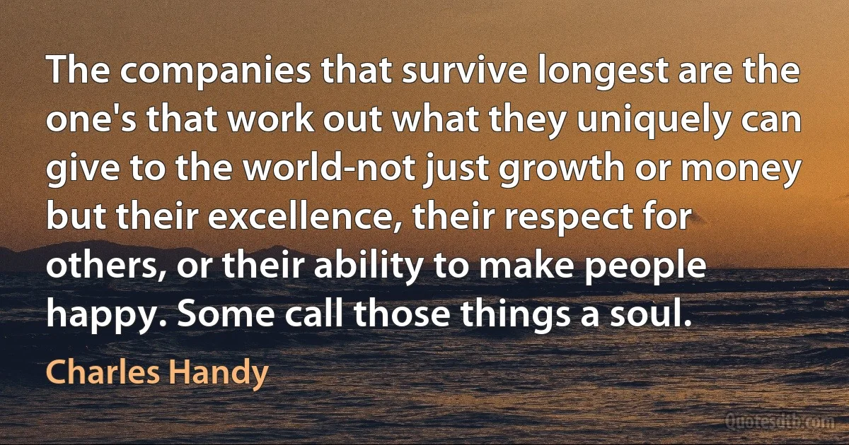 The companies that survive longest are the one's that work out what they uniquely can give to the world-not just growth or money but their excellence, their respect for others, or their ability to make people happy. Some call those things a soul. (Charles Handy)