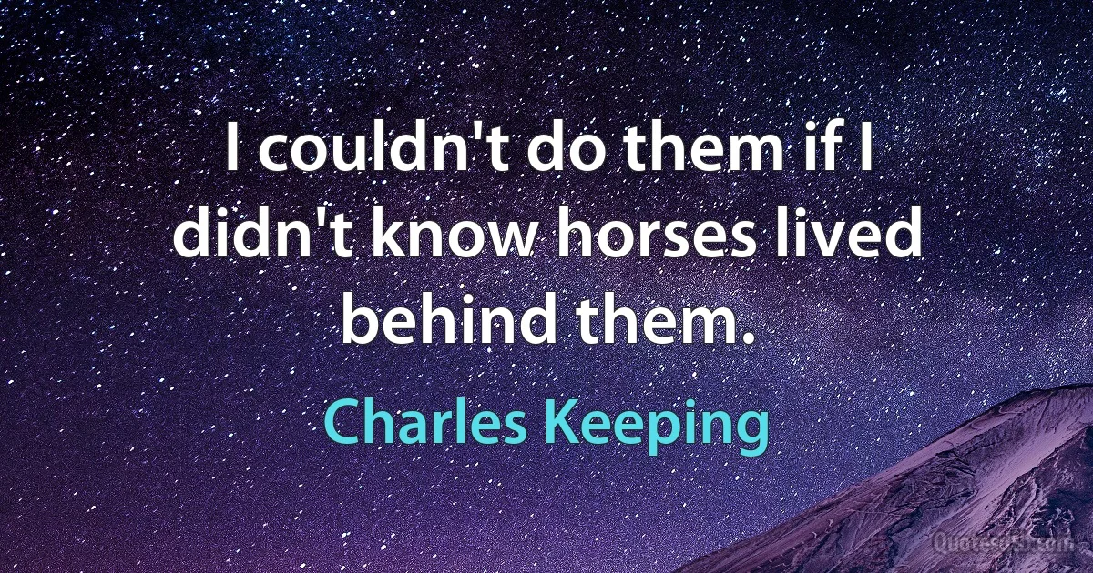 I couldn't do them if I didn't know horses lived behind them. (Charles Keeping)