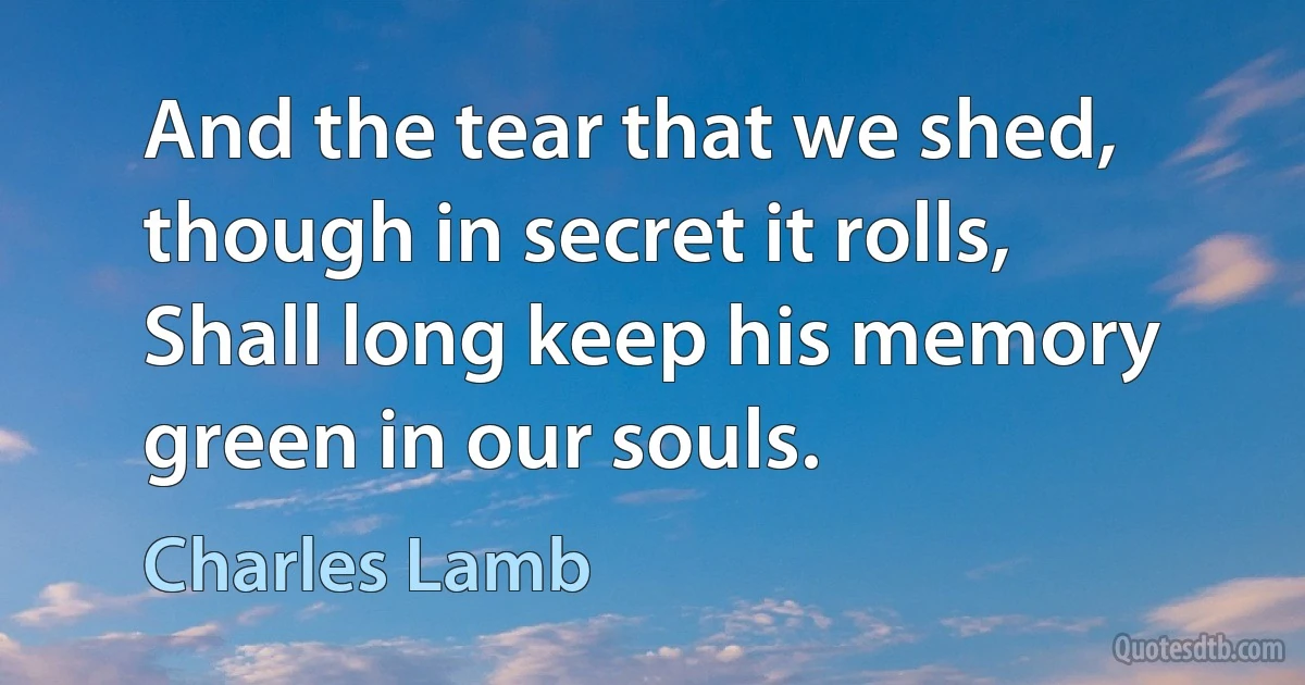 And the tear that we shed, though in secret it rolls, Shall long keep his memory green in our souls. (Charles Lamb)