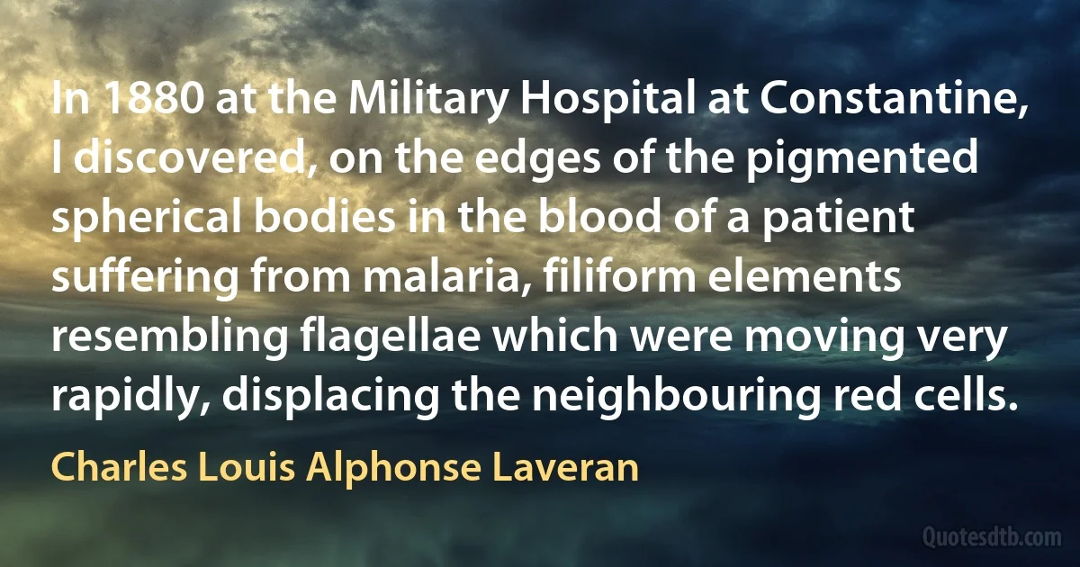 In 1880 at the Military Hospital at Constantine, I discovered, on the edges of the pigmented spherical bodies in the blood of a patient suffering from malaria, filiform elements resembling flagellae which were moving very rapidly, displacing the neighbouring red cells. (Charles Louis Alphonse Laveran)