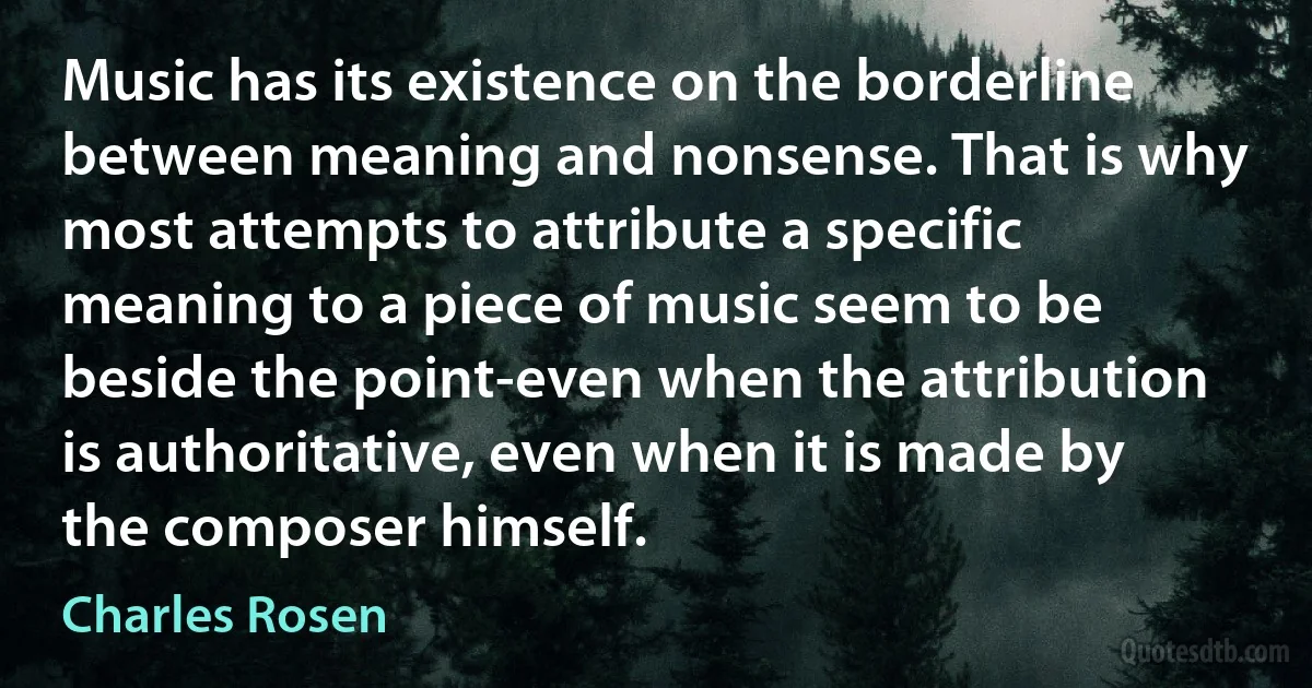 Music has its existence on the borderline between meaning and nonsense. That is why most attempts to attribute a specific meaning to a piece of music seem to be beside the point-even when the attribution is authoritative, even when it is made by the composer himself. (Charles Rosen)