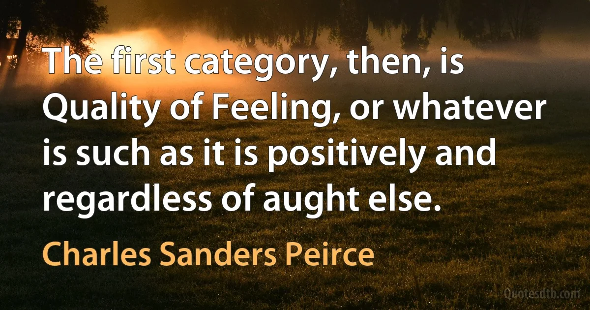 The first category, then, is Quality of Feeling, or whatever is such as it is positively and regardless of aught else. (Charles Sanders Peirce)