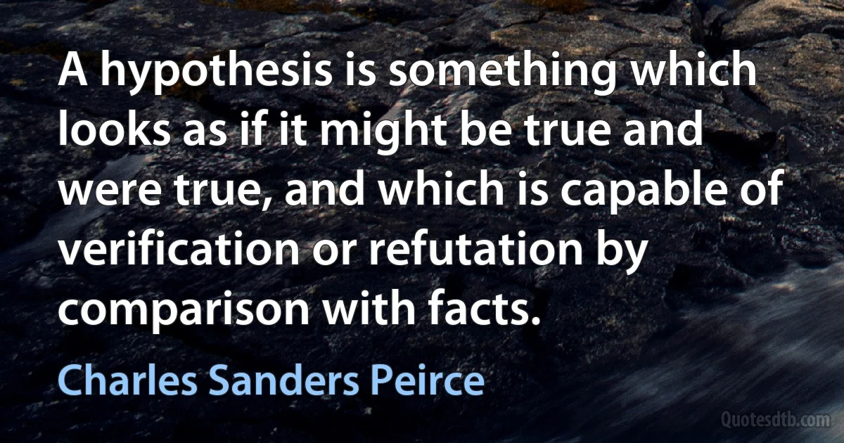 A hypothesis is something which looks as if it might be true and were true, and which is capable of verification or refutation by comparison with facts. (Charles Sanders Peirce)