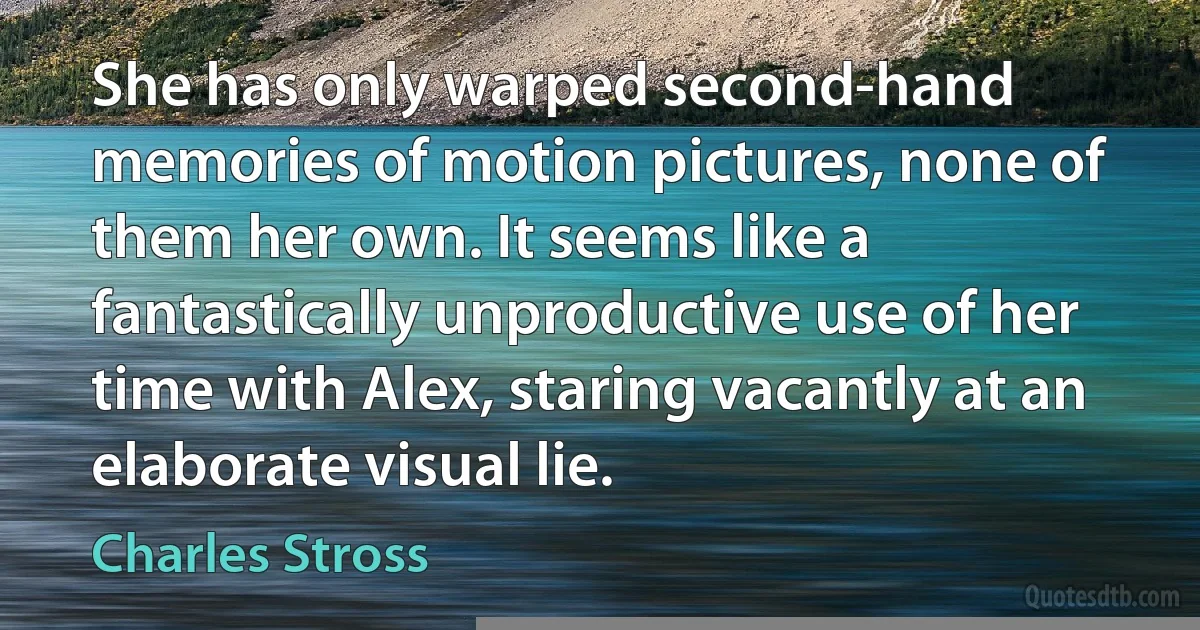 She has only warped second-hand memories of motion pictures, none of them her own. It seems like a fantastically unproductive use of her time with Alex, staring vacantly at an elaborate visual lie. (Charles Stross)