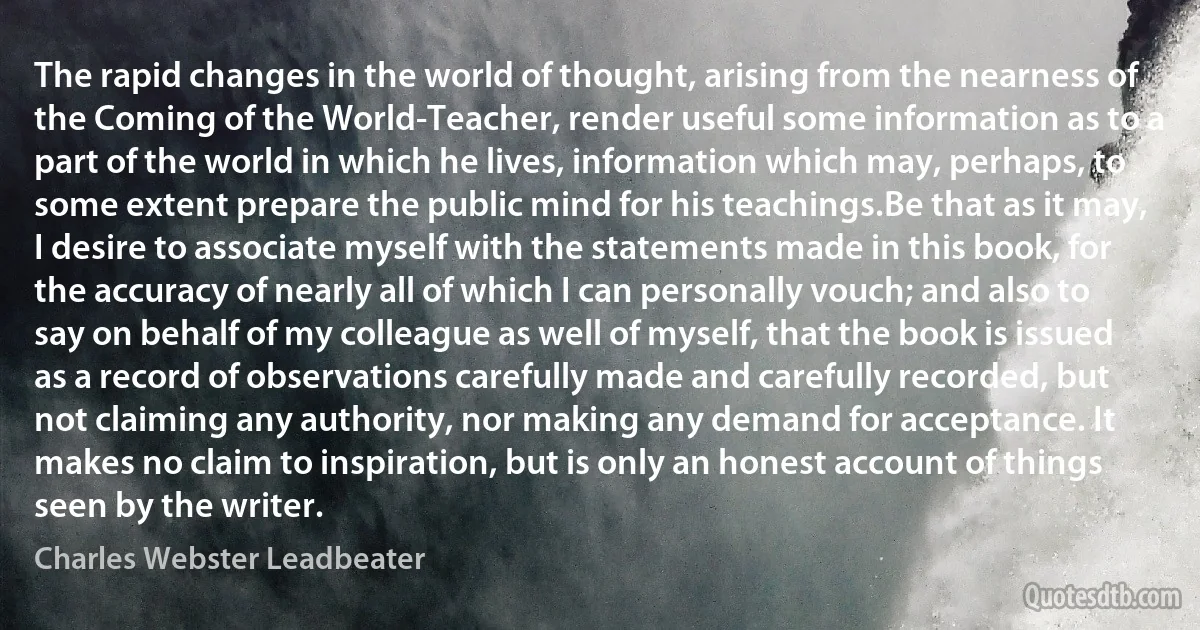 The rapid changes in the world of thought, arising from the nearness of the Coming of the World-Teacher, render useful some information as to a part of the world in which he lives, information which may, perhaps, to some extent prepare the public mind for his teachings.Be that as it may, I desire to associate myself with the statements made in this book, for the accuracy of nearly all of which I can personally vouch; and also to say on behalf of my colleague as well of myself, that the book is issued as a record of observations carefully made and carefully recorded, but not claiming any authority, nor making any demand for acceptance. It makes no claim to inspiration, but is only an honest account of things seen by the writer. (Charles Webster Leadbeater)