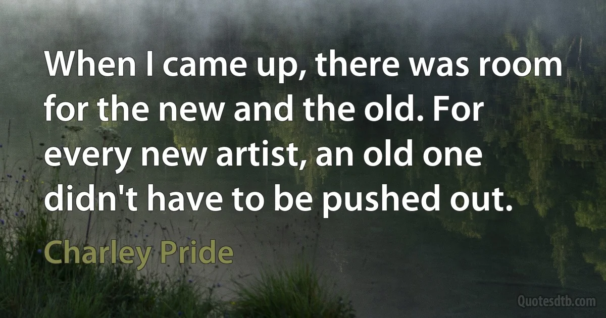 When I came up, there was room for the new and the old. For every new artist, an old one didn't have to be pushed out. (Charley Pride)