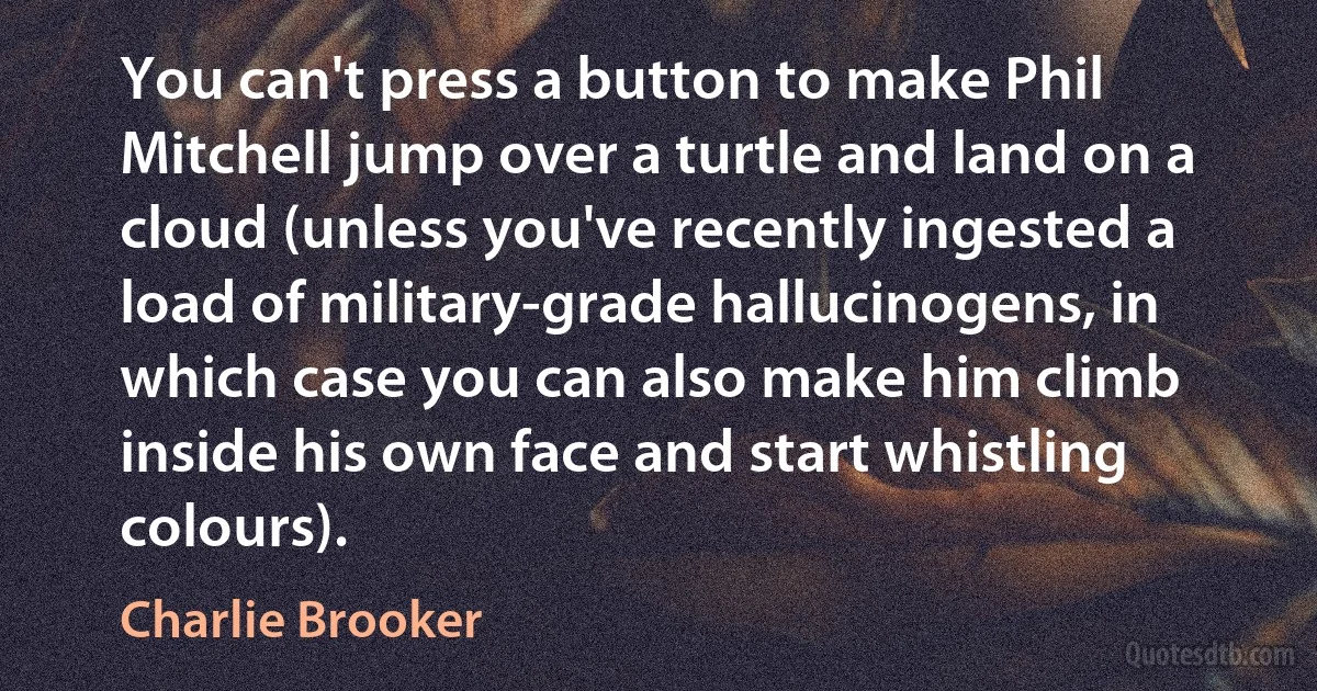 You can't press a button to make Phil Mitchell jump over a turtle and land on a cloud (unless you've recently ingested a load of military-grade hallucinogens, in which case you can also make him climb inside his own face and start whistling colours). (Charlie Brooker)