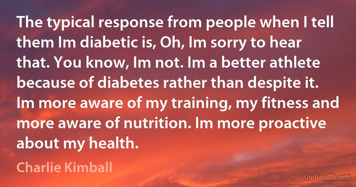 The typical response from people when I tell them Im diabetic is, Oh, Im sorry to hear that. You know, Im not. Im a better athlete because of diabetes rather than despite it. Im more aware of my training, my fitness and more aware of nutrition. Im more proactive about my health. (Charlie Kimball)