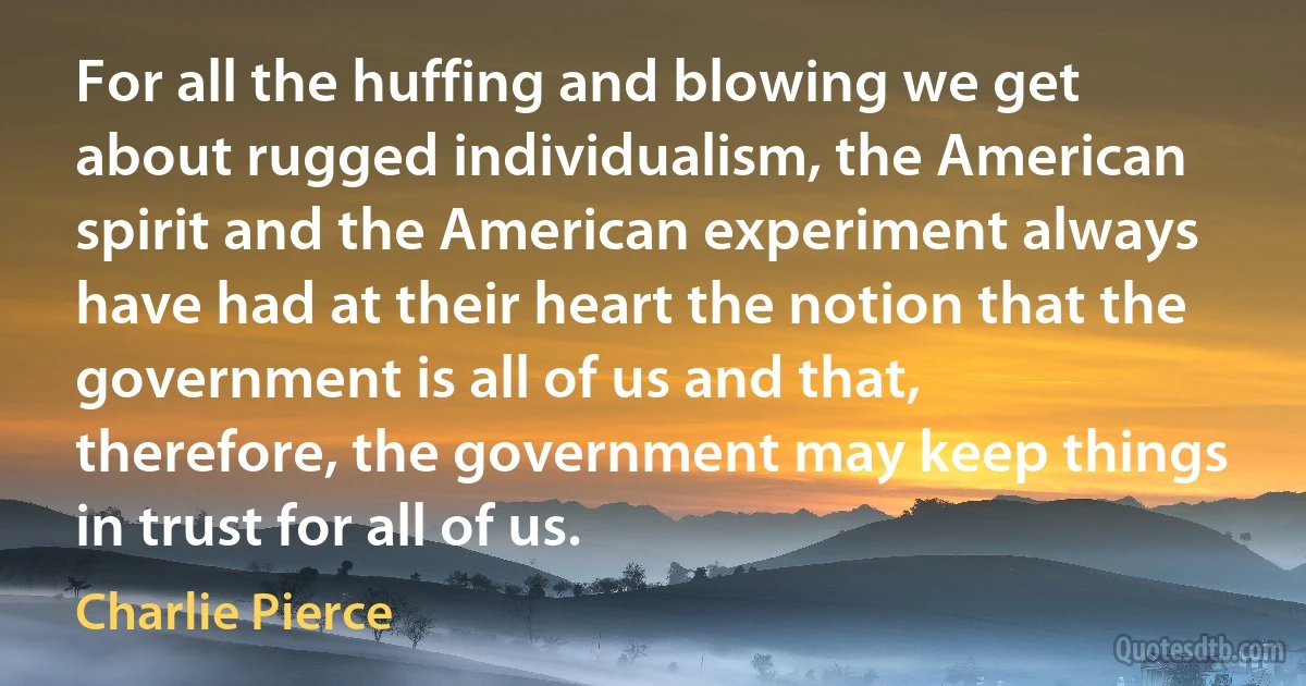 For all the huffing and blowing we get about rugged individualism, the American spirit and the American experiment always have had at their heart the notion that the government is all of us and that, therefore, the government may keep things in trust for all of us. (Charlie Pierce)