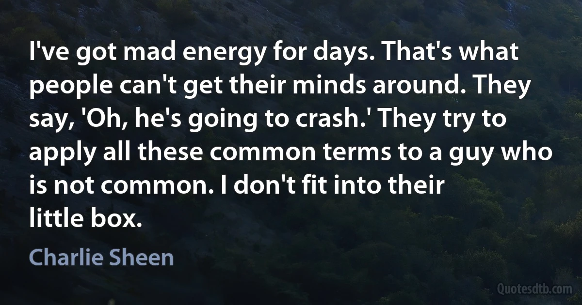 I've got mad energy for days. That's what people can't get their minds around. They say, 'Oh, he's going to crash.' They try to apply all these common terms to a guy who is not common. I don't fit into their little box. (Charlie Sheen)