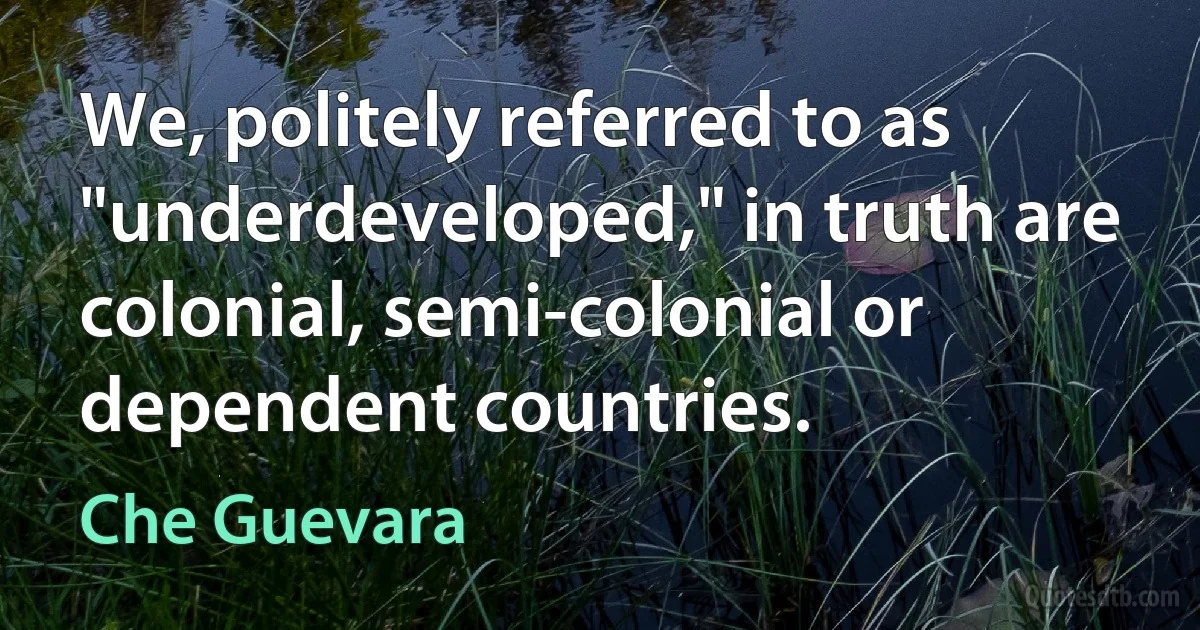 We, politely referred to as "underdeveloped," in truth are colonial, semi-colonial or dependent countries. (Che Guevara)