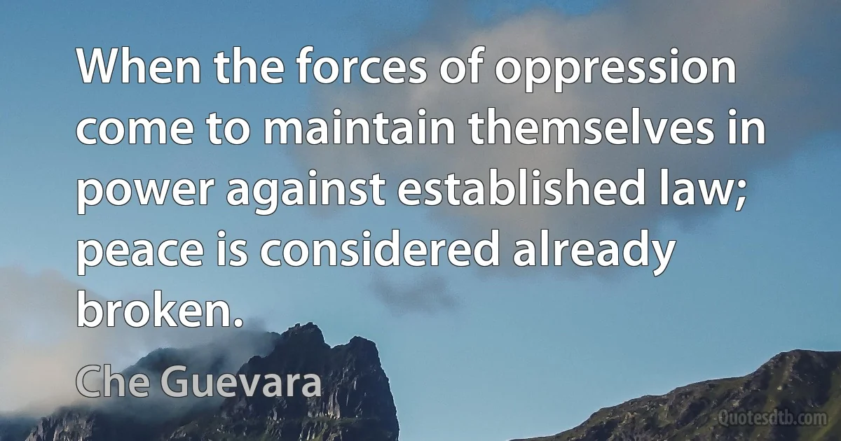 When the forces of oppression come to maintain themselves in power against established law; peace is considered already broken. (Che Guevara)