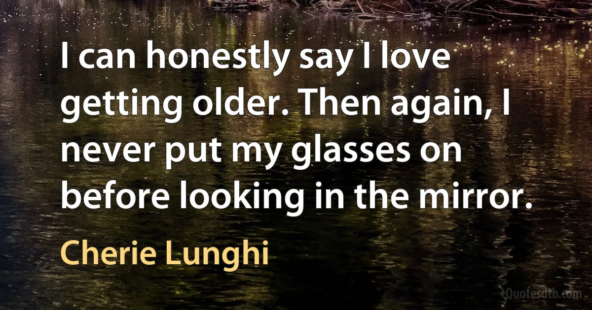 I can honestly say I love getting older. Then again, I never put my glasses on before looking in the mirror. (Cherie Lunghi)