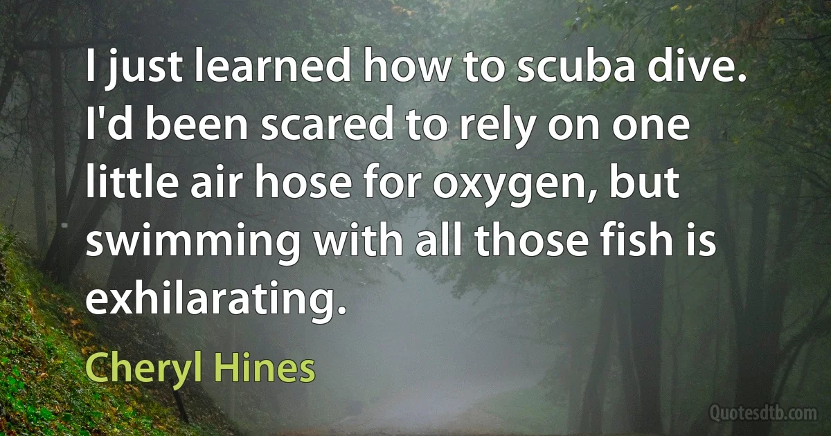 I just learned how to scuba dive. I'd been scared to rely on one little air hose for oxygen, but swimming with all those fish is exhilarating. (Cheryl Hines)