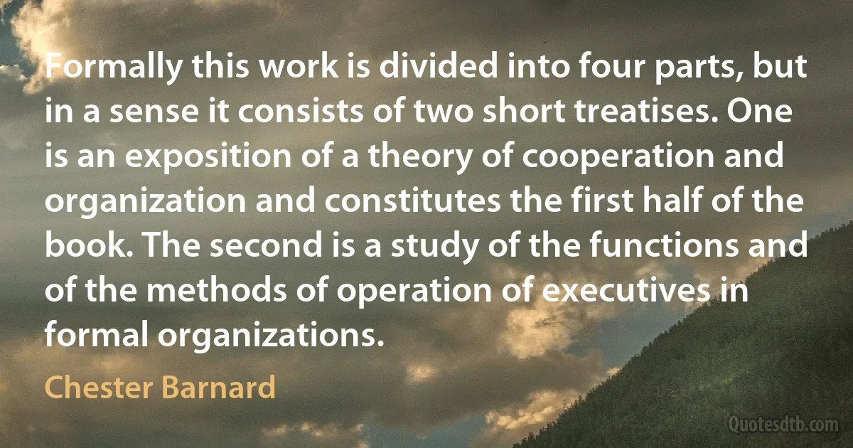 Formally this work is divided into four parts, but in a sense it consists of two short treatises. One is an exposition of a theory of cooperation and organization and constitutes the first half of the book. The second is a study of the functions and of the methods of operation of executives in formal organizations. (Chester Barnard)