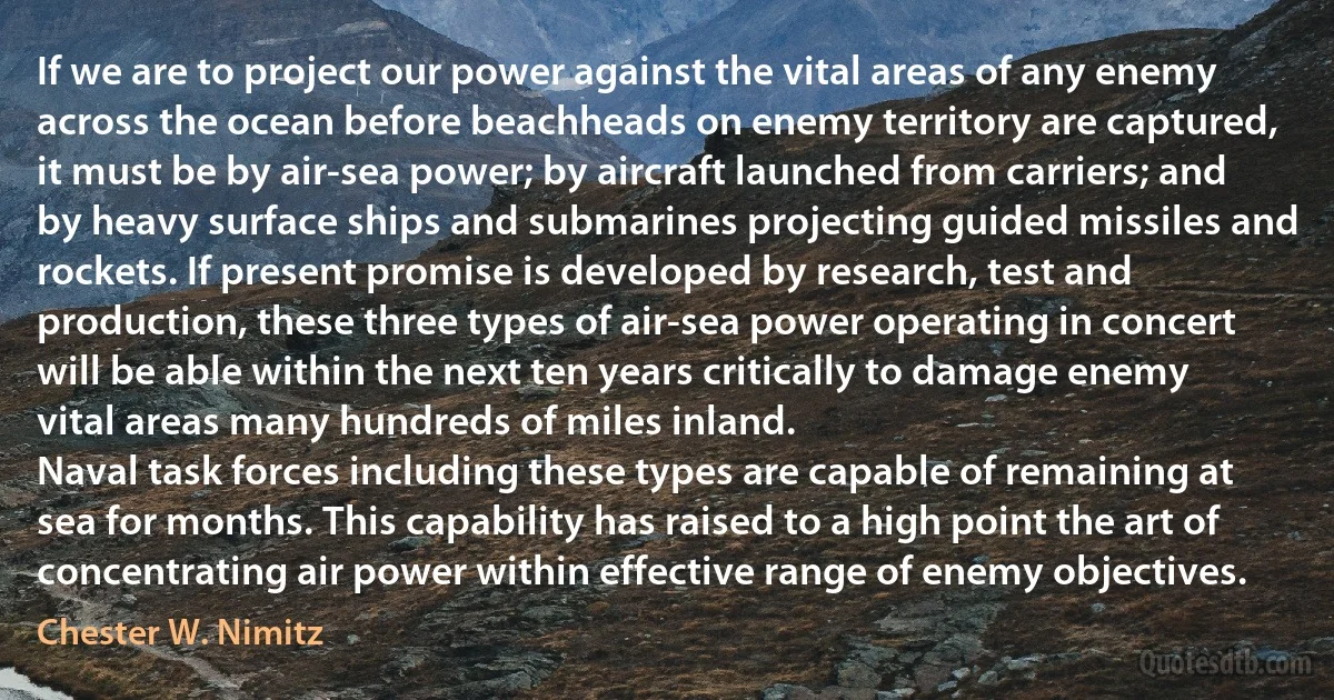 If we are to project our power against the vital areas of any enemy across the ocean before beachheads on enemy territory are captured, it must be by air-sea power; by aircraft launched from carriers; and by heavy surface ships and submarines projecting guided missiles and rockets. If present promise is developed by research, test and production, these three types of air-sea power operating in concert will be able within the next ten years critically to damage enemy vital areas many hundreds of miles inland.
Naval task forces including these types are capable of remaining at sea for months. This capability has raised to a high point the art of concentrating air power within effective range of enemy objectives. (Chester W. Nimitz)