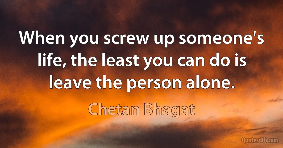 When you screw up someone's life, the least you can do is leave the person alone. (Chetan Bhagat)