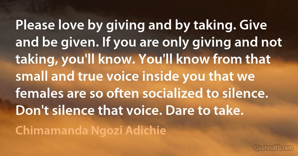 Please love by giving and by taking. Give and be given. If you are only giving and not taking, you'll know. You'll know from that small and true voice inside you that we females are so often socialized to silence. Don't silence that voice. Dare to take. (Chimamanda Ngozi Adichie)