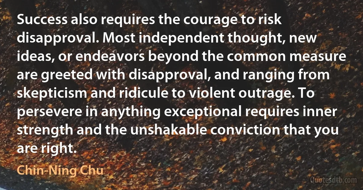 Success also requires the courage to risk disapproval. Most independent thought, new ideas, or endeavors beyond the common measure are greeted with disapproval, and ranging from skepticism and ridicule to violent outrage. To persevere in anything exceptional requires inner strength and the unshakable conviction that you are right. (Chin-Ning Chu)