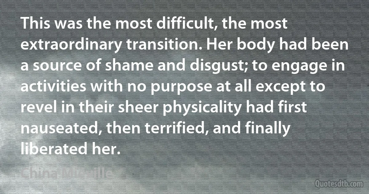 This was the most difficult, the most extraordinary transition. Her body had been a source of shame and disgust; to engage in activities with no purpose at all except to revel in their sheer physicality had first nauseated, then terrified, and finally liberated her. (China Miéville)