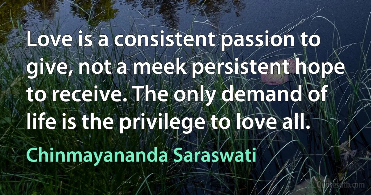 Love is a consistent passion to give, not a meek persistent hope to receive. The only demand of life is the privilege to love all. (Chinmayananda Saraswati)