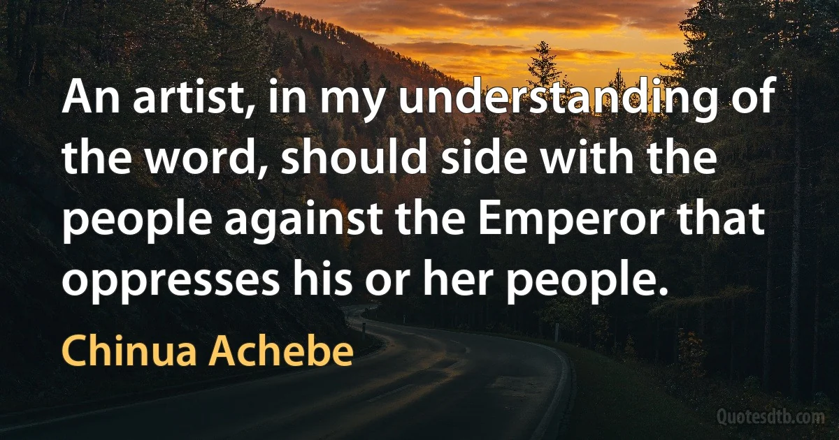 An artist, in my understanding of the word, should side with the people against the Emperor that oppresses his or her people. (Chinua Achebe)